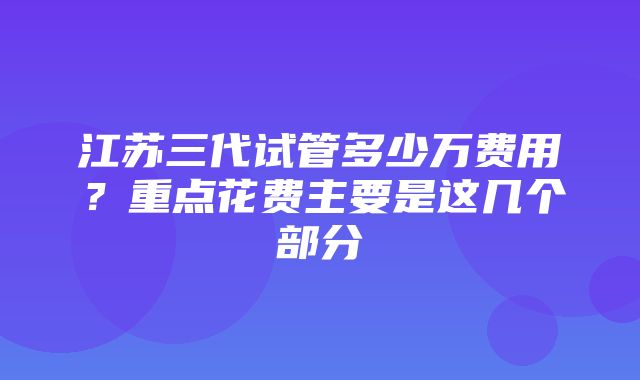 江苏三代试管多少万费用？重点花费主要是这几个部分