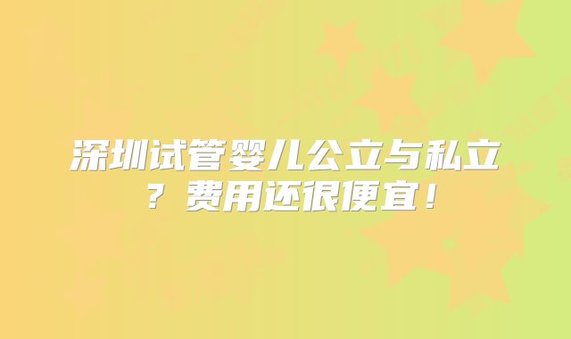 深圳试管婴儿公立与私立？费用还很便宜！