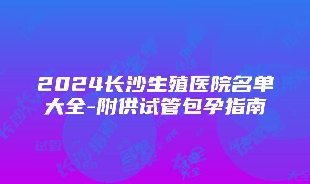 2024长沙生殖医院名单大全-附供试管包孕指南