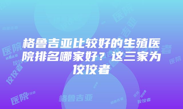 格鲁吉亚比较好的生殖医院排名哪家好？这三家为佼佼者