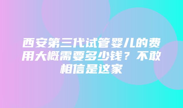 西安第三代试管婴儿的费用大概需要多少钱？不敢相信是这家