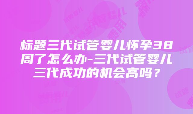 标题三代试管婴儿怀孕38周了怎么办-三代试管婴儿三代成功的机会高吗？