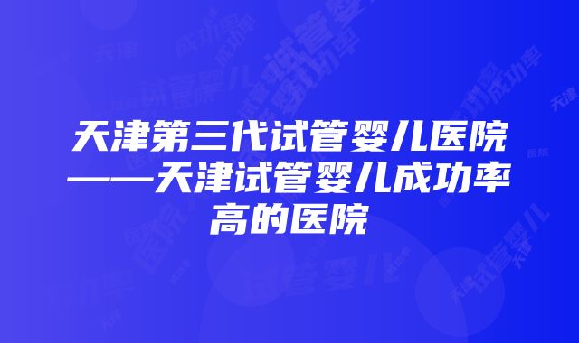 天津第三代试管婴儿医院——天津试管婴儿成功率高的医院