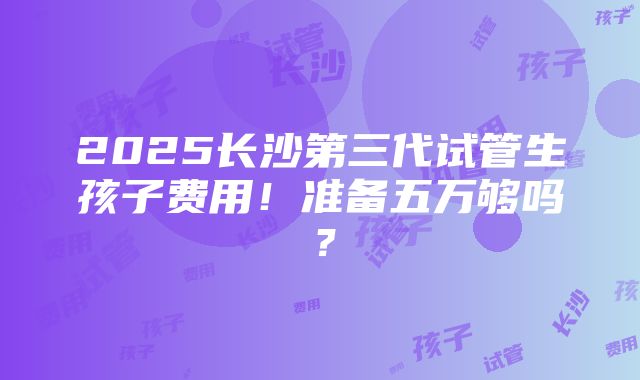 2025长沙第三代试管生孩子费用！准备五万够吗？