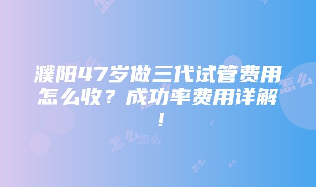 濮阳47岁做三代试管费用怎么收？成功率费用详解！