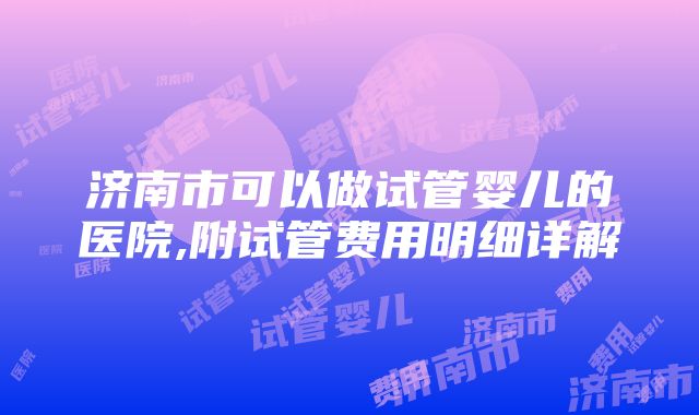 济南市可以做试管婴儿的医院,附试管费用明细详解