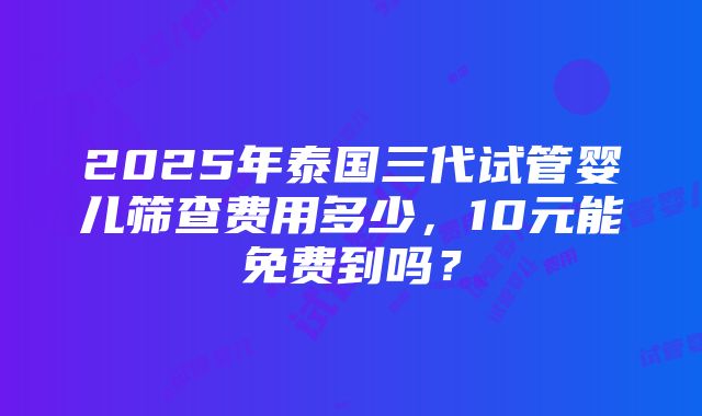 2025年泰国三代试管婴儿筛查费用多少，10元能免费到吗？