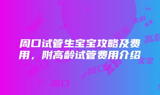 周口试管生宝宝攻略及费用，附高龄试管费用介绍