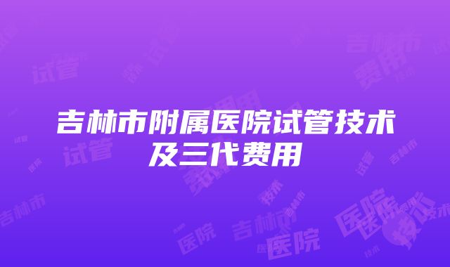 吉林市附属医院试管技术及三代费用