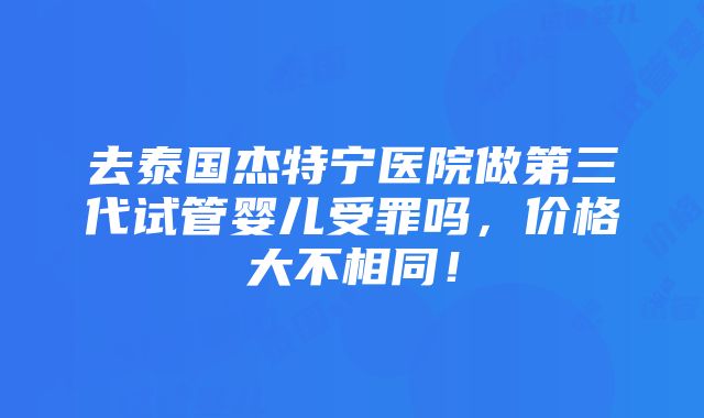 去泰国杰特宁医院做第三代试管婴儿受罪吗，价格大不相同！