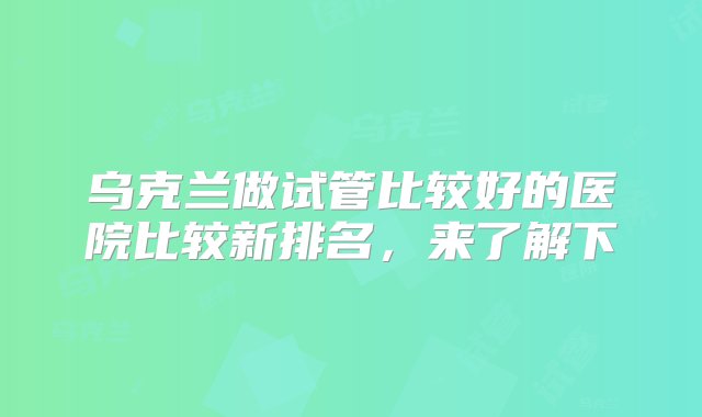 乌克兰做试管比较好的医院比较新排名，来了解下