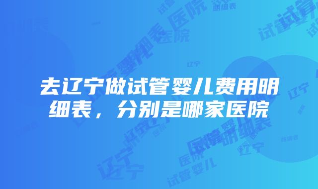 去辽宁做试管婴儿费用明细表，分别是哪家医院