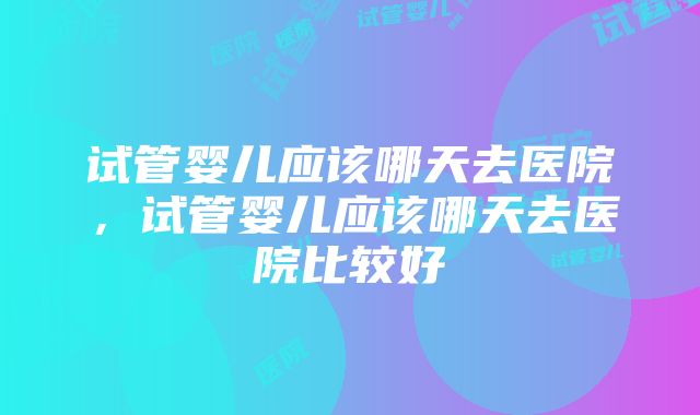 试管婴儿应该哪天去医院，试管婴儿应该哪天去医院比较好