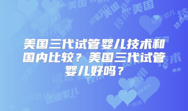 美国三代试管婴儿技术和国内比较？美国三代试管婴儿好吗？