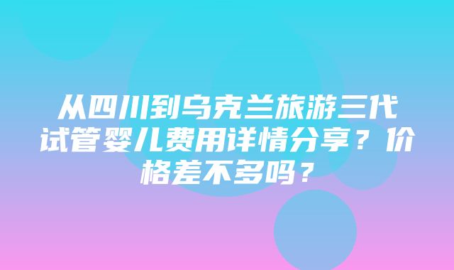 从四川到乌克兰旅游三代试管婴儿费用详情分享？价格差不多吗？