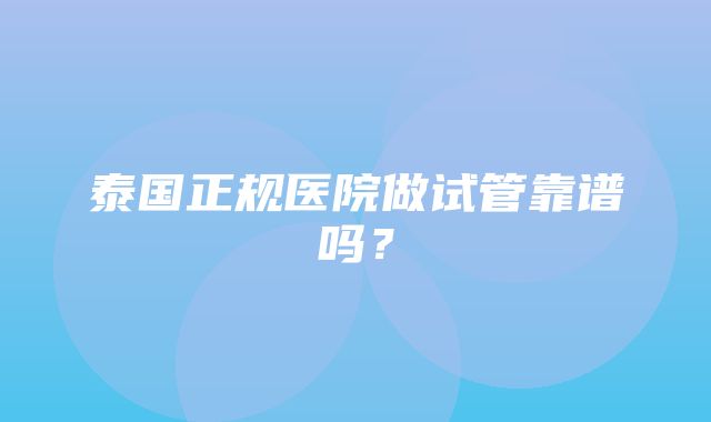 泰国正规医院做试管靠谱吗？