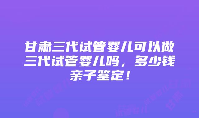 甘肃三代试管婴儿可以做三代试管婴儿吗，多少钱亲子鉴定！