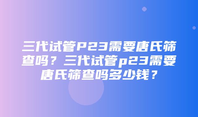 三代试管P23需要唐氏筛查吗？三代试管p23需要唐氏筛查吗多少钱？