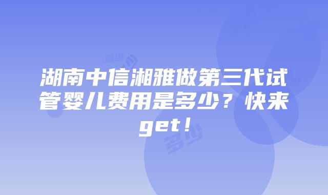 湖南中信湘雅做第三代试管婴儿费用是多少？快来get！