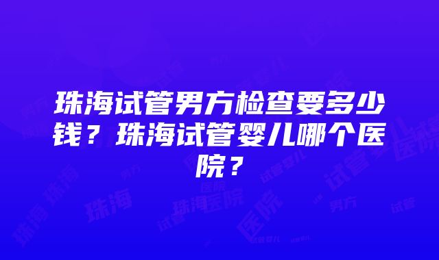 珠海试管男方检查要多少钱？珠海试管婴儿哪个医院？