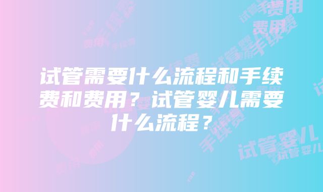 试管需要什么流程和手续费和费用？试管婴儿需要什么流程？