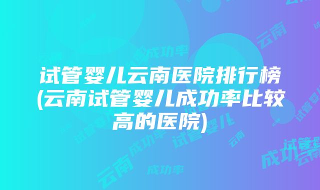 试管婴儿云南医院排行榜(云南试管婴儿成功率比较高的医院)