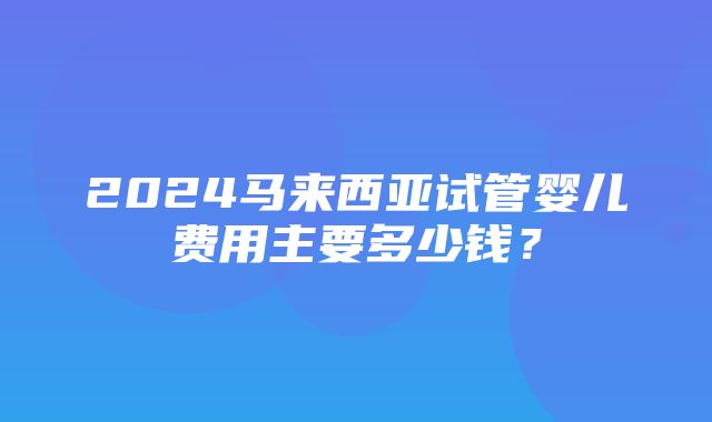 2024马来西亚试管婴儿费用主要多少钱？