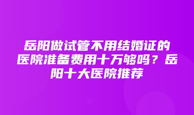 岳阳做试管不用结婚证的医院准备费用十万够吗？岳阳十大医院推荐