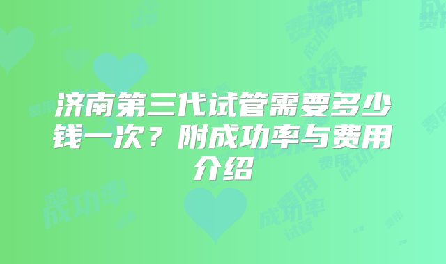 济南第三代试管需要多少钱一次？附成功率与费用介绍