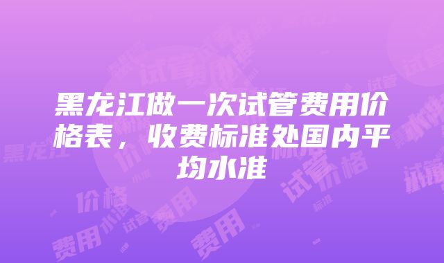 黑龙江做一次试管费用价格表，收费标准处国内平均水准