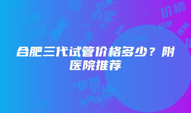 合肥三代试管价格多少？附医院推荐