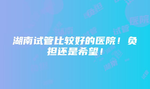 湖南试管比较好的医院！负担还是希望！