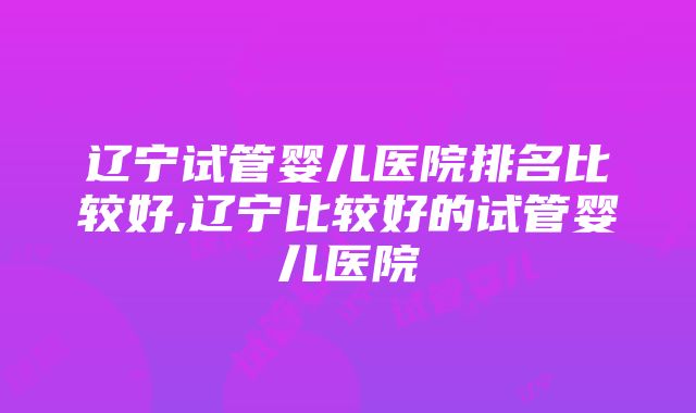 辽宁试管婴儿医院排名比较好,辽宁比较好的试管婴儿医院