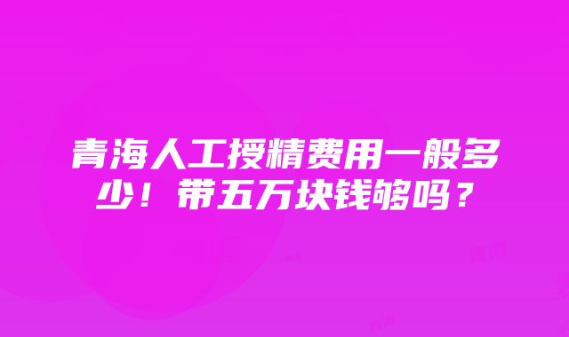 青海人工授精费用一般多少！带五万块钱够吗？