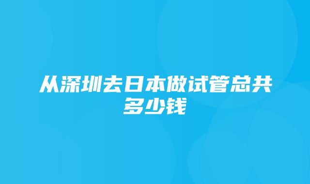 从深圳去日本做试管总共多少钱