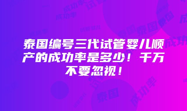 泰国编号三代试管婴儿顺产的成功率是多少！千万不要忽视！