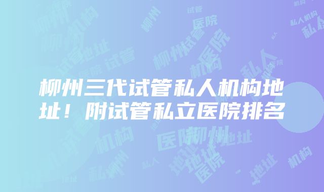 柳州三代试管私人机构地址！附试管私立医院排名