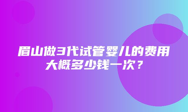 眉山做3代试管婴儿的费用大概多少钱一次？