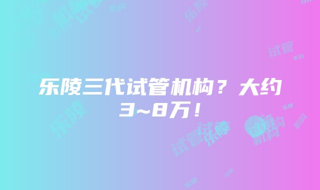 乐陵三代试管机构？大约3~8万！