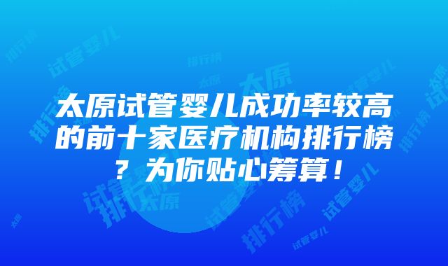 太原试管婴儿成功率较高的前十家医疗机构排行榜？为你贴心筹算！