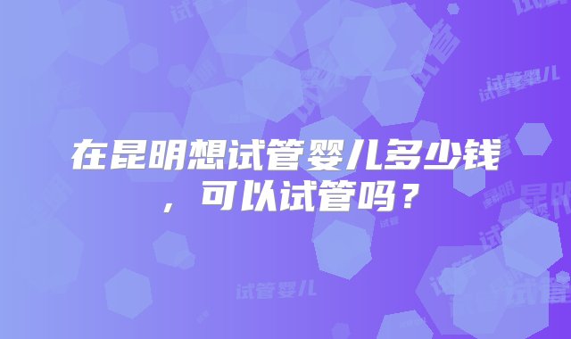 在昆明想试管婴儿多少钱，可以试管吗？