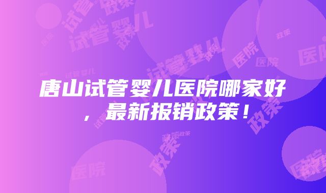 唐山试管婴儿医院哪家好，最新报销政策！