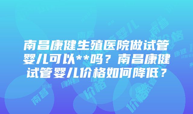 南昌康健生殖医院做试管婴儿可以**吗？南昌康健试管婴儿价格如何降低？