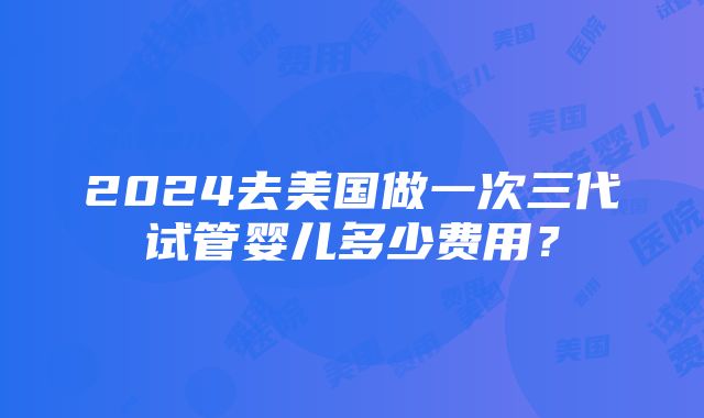 2024去美国做一次三代试管婴儿多少费用？