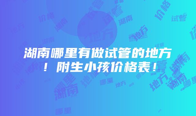 湖南哪里有做试管的地方！附生小孩价格表！