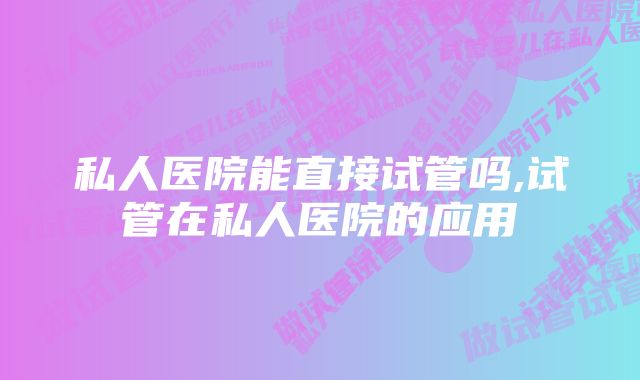 私人医院能直接试管吗,试管在私人医院的应用