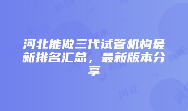 河北能做三代试管机构最新排名汇总，最新版本分享