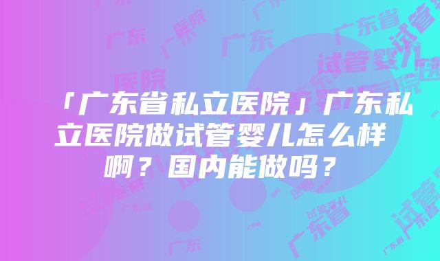 「广东省私立医院」广东私立医院做试管婴儿怎么样啊？国内能做吗？