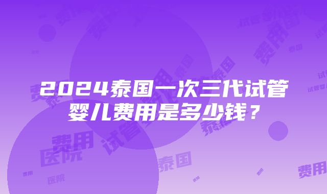 2024泰国一次三代试管婴儿费用是多少钱？