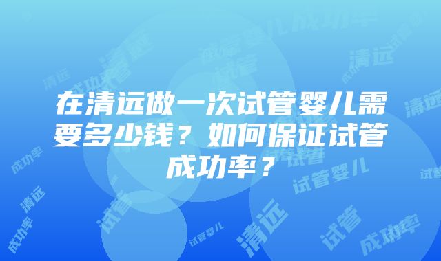 在清远做一次试管婴儿需要多少钱？如何保证试管成功率？